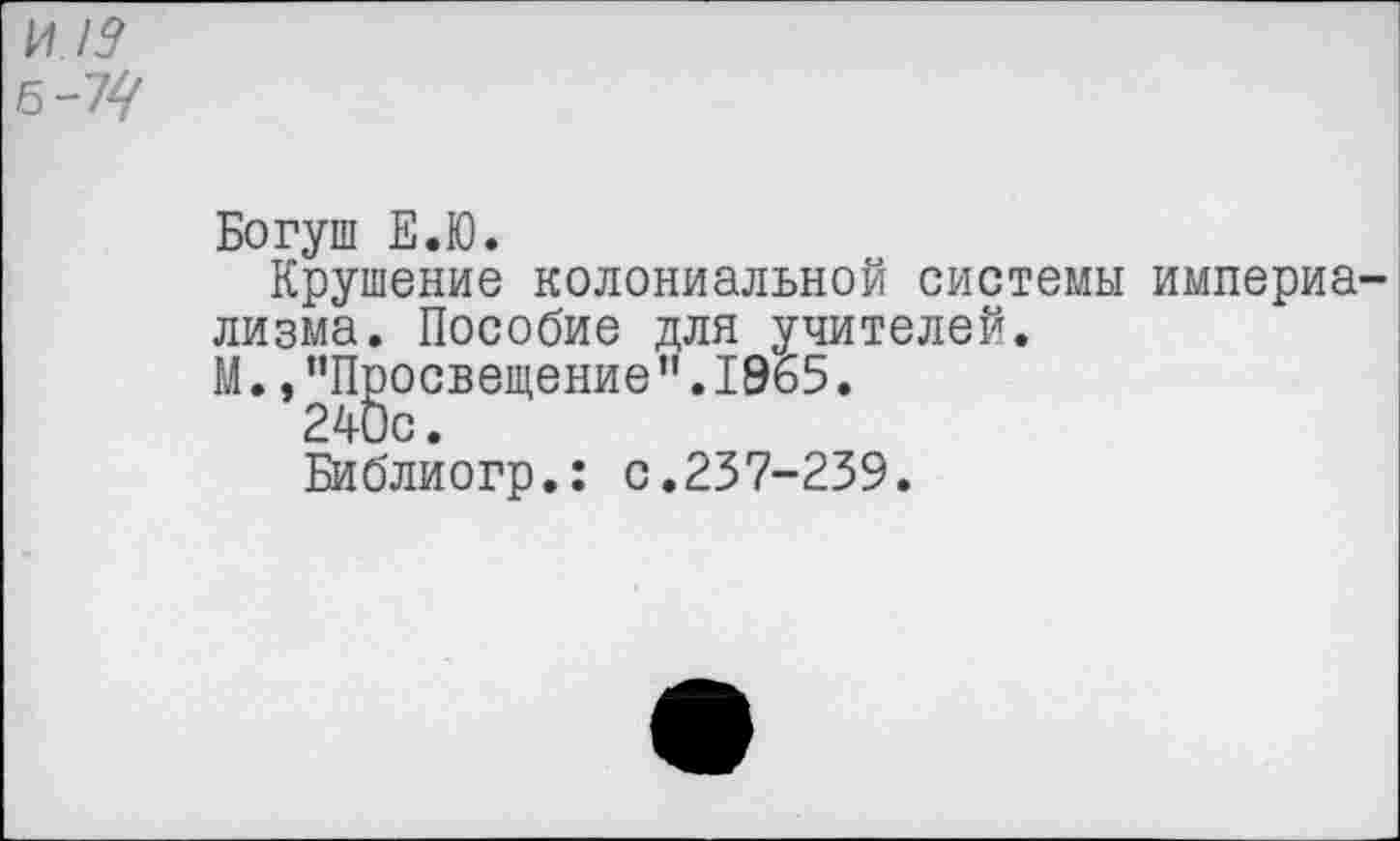 ﻿И !9 6-7^
Богуш Е.Ю.
Крушение колониальной системы империализма. Пособие для учителей.
М.."Просвещение”.1965.
240с.
Библиогр.: с.237-239.